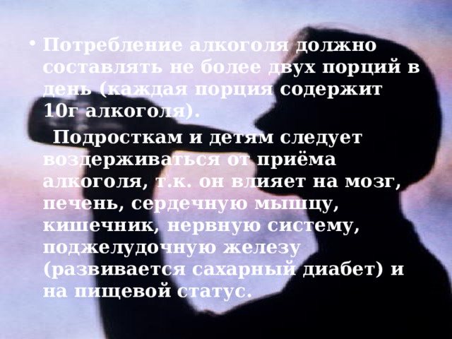 Потребление алкоголя должно составлять не более двух порций в день (каждая порция содержит 10г алкоголя).  Подросткам и детям следует воздерживаться от приёма алкоголя, т.к. он влияет на мозг, печень, сердечную мышцу, кишечник, нервную систему, поджелудочную железу (развивается сахарный диабет) и на пищевой статус. 