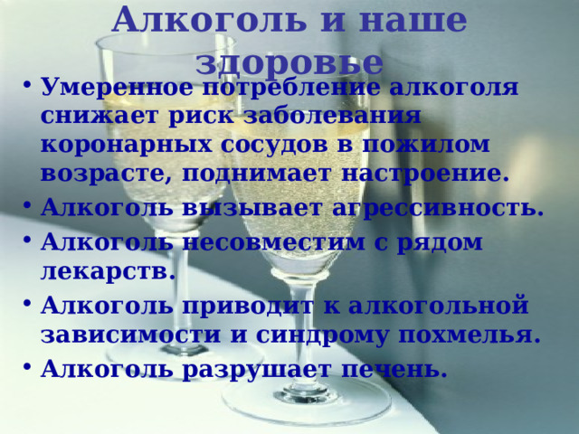 Алкоголь и наше здоровье Умеренное потребление алкоголя снижает риск заболевания коронарных сосудов в пожилом возрасте, поднимает настроение. Алкоголь вызывает агрессивность. Алкоголь несовместим с рядом лекарств. Алкоголь приводит к алкогольной зависимости и синдрому похмелья. Алкоголь разрушает печень. 