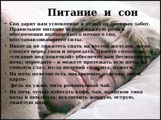  Питание и сон Сон дарит нам успокоение и отдых от дневных забот. Правильное питание играет важную роль в обеспечении полноценного ночного сна, восстанавливающего силы. Никогда не ложитесь спать на пустой желудок, но не следует перед сном и переедать. Ляжете голодным – и «сосание под ложечкой» обеспечит вам беспокойную ночь; переедите – и можете пролежать всю ночь, не сомкнув глаз, из-за явлений гастрита, изжоги. На ночь полезно есть макаронные изделия, рис и карто-  фель на ужин, пить ромашковый чай. На ночь лучше избегать кофе, чая, напитков типа колы и шоколада; исключить жирную, острую, тяжёлую пищу. 