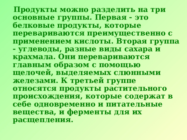  Продукты можно разделить на три основные группы. Первая - это белковые продукты, которые перевариваются преимущественно с применением кислоты. Вторая группа - углеводы, разные виды сахара и крахмала. Они перевариваются главным образом с помощью щелочей, выделяемых слюнными железами. К третьей группе относятся продукты растительного происхождения, которые содержат в себе одновременно и питательные вещества, и ферменты для их расщепления. 