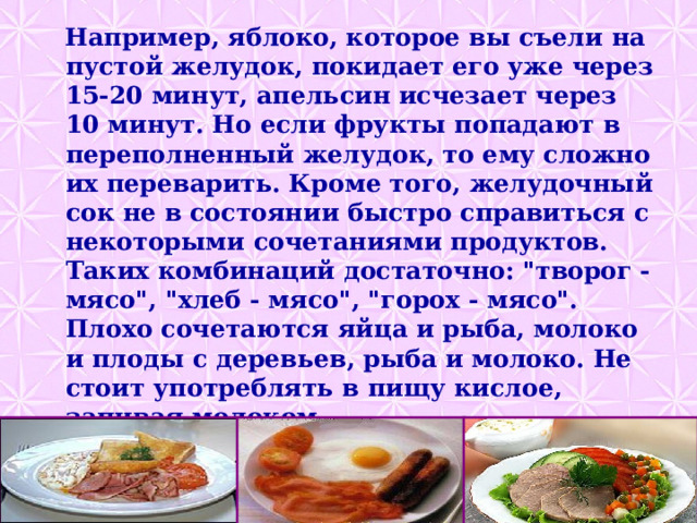  Например, яблоко, которое вы съели на пустой желудок, покидает его уже через 15-20 минут, апельсин исчезает через 10 минут. Но если фрукты попадают в переполненный желудок, то ему сложно их переварить. Кроме того, желудочный сок не в состоянии быстро справиться с некоторыми сочетаниями продуктов. Таких комбинаций достаточно: 