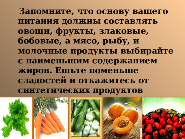  Запомните, что основу вашего питания должны составлять овощи, фрукты, злаковые, бобовые, а мясо, рыбу, и молочные продукты выбирайте с наименьшим содержанием жиров. Ешьте поменьше сладостей и откажитесь от синтетических продуктов (сладкие газированные напитки и пр.). 