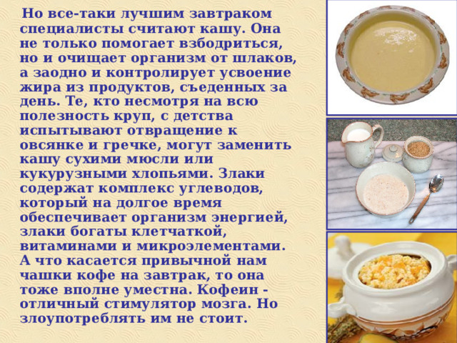  Но все-таки лучшим завтраком специалисты считают кашу. Она не только помогает взбодриться, но и очищает организм от шлаков, а заодно и контролирует усвоение жира из продуктов, съеденных за день. Те, кто несмотря на всю полезность круп, с детства испытывают отвращение к овсянке и гречке, могут заменить кашу сухими мюсли или кукурузными хлопьями. Злаки содержат комплекс углеводов, который на долгое время обеспечивает организм энергией, злаки богаты клетчаткой, витаминами и микроэлементами. А что касается привычной нам чашки кофе на завтрак, то она тоже вполне уместна. Кофеин - отличный стимулятор мозга. Но злоупотреблять им не стоит. 