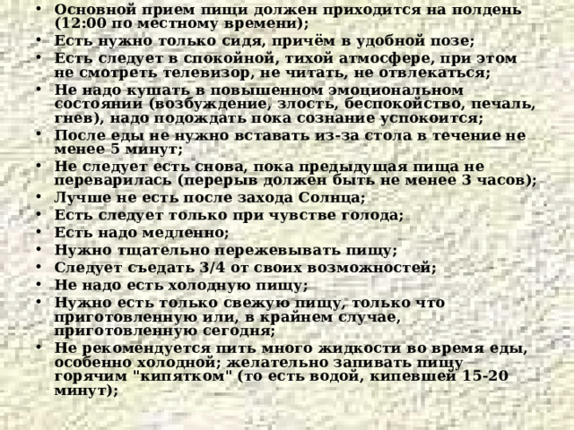 Основной прием пищи должен приходится на полдень (12:00 по местному времени); Есть нужно только сидя, причём в удобной позе; Есть следует в спокойной, тихой атмосфере, при этом не смотреть телевизор, не читать, не отвлекаться; Не надо кушать в повышенном эмоциональном состоянии (возбуждение, злость, беспокойство, печаль, гнев), надо подождать пока сознание успокоится; После еды не нужно вставать из-за стола в течение не менее 5 минут; Не следует есть снова, пока предыдущая пища не переварилась (перерыв должен быть не менее 3 часов); Лучше не есть после захода Солнца; Есть следует только при чувстве голода; Есть надо медленно; Нужно тщательно пережевывать пищу; Следует съедать 3/4 от своих возможностей; Не надо есть холодную пищу; Нужно есть только свежую пищу, только что приготовленную или, в крайнем случае, приготовленную сегодня; Не рекомендуется пить много жидкости во время еды, особенно холодной; желательно запивать пищу горячим 