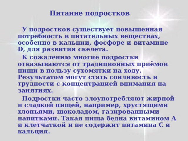  Питание подростков   У подростков существует повышенная потребность в питательных веществах, особенно в кальции, фосфоре и витамине D , для развития скелета.  К сожалению многие подростки отказываются от традиционных приёмов пищи в пользу сухомятки на ходу. Результатом могут стать сонливость и трудности с концентрацией внимания на занятиях.  Подростки часто злоупотребляют жирной и сладкой пищей, например, хрустящими хлопьями, шоколадом, газированными напитками. Такая пища бедна витамином А и клетчаткой и не содержит витамина С и кальция. 