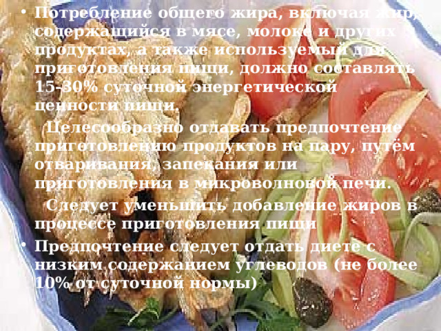 Потребление общего жира, включая жир, содержащийся в мясе, молоке и других продуктах, а также используемый для приготовления пищи, должно составлять 15-30% суточной энергетической ценности пищи.  Целесообразно отдавать предпочтение приготовлению продуктов на пару, путём отваривания, запекания или приготовления в микроволновой печи.  Следует уменьшить добавление жиров в процессе приготовления пищи Предпочтение следует отдать диете с низким содержанием углеводов (не более 10% от суточной нормы) 