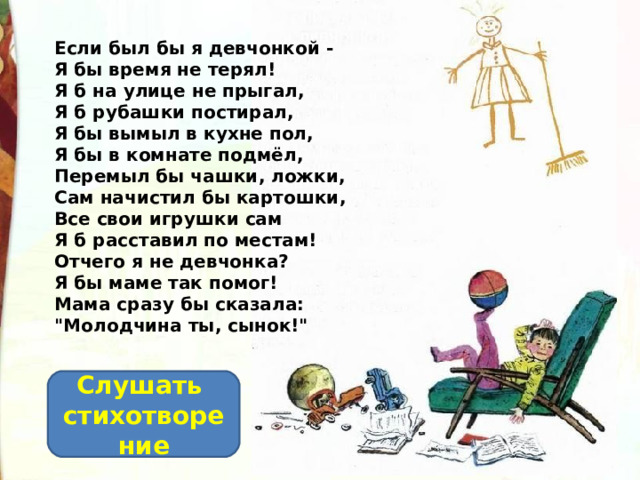 Если был бы я девчонкой -  Я бы время не терял!  Я б на улице не прыгал,  Я б рубашки постирал,  Я бы вымыл в кухне пол,  Я бы в комнате подмёл,  Перемыл бы чашки, ложки,  Сам начистил бы картошки,  Все свои игрушки сам  Я б расставил по местам!  Отчего я не девчонка?  Я бы маме так помог!  Мама сразу бы сказала:  