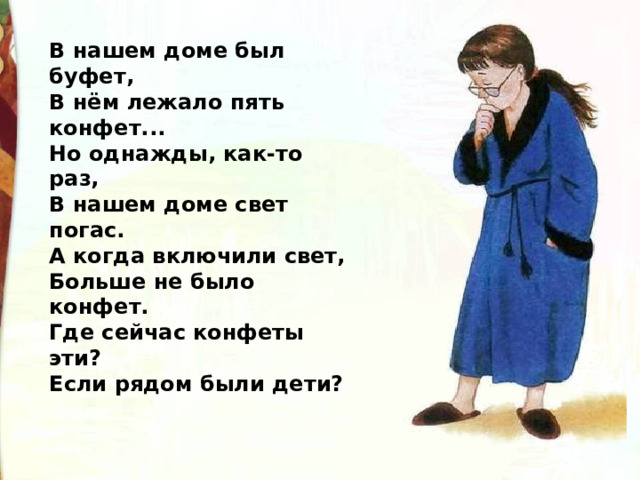 В нашем доме был буфет, В нём лежало пять конфет... Но однажды, как-то раз, В нашем доме свет погас. А когда включили свет, Больше не было конфет. Где сейчас конфеты эти? Если рядом были дети? 