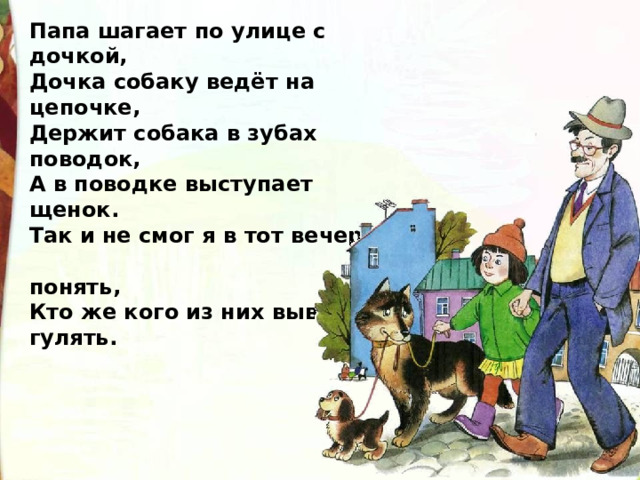 Папа шагает по улице с дочкой, Дочка собаку ведёт на цепочке, Держит собака в зубах поводок, А в поводке выступает щенок. Так и не смог я в тот вечер  понять, Кто же кого из них вывел гулять. 