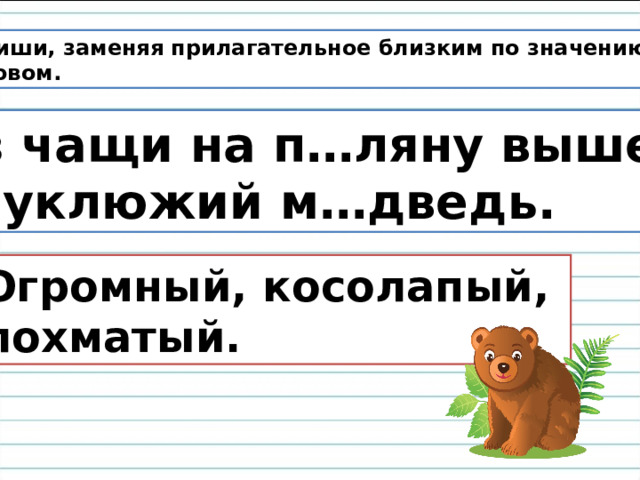  Спиши, заменяя прилагательное близким по значению  словом. Из чащи на п…ляну вышел неуклюжий м…дведь.  Огромный, косолапый,  лохматый. 