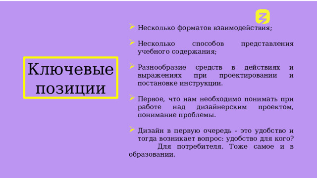 Несколько форматов взаимодействия; Несколько способов представления учебного содержания; Разнообразие средств в действиях и выражениях при проектировании и постановке инструкции. Первое, что нам необходимо понимать при работе над дизайнерским проектом, понимание проблемы. Дизайн в первую очередь - это удобство и тогда возникает вопрос: удобство для кого?  Для потребителя. Тоже самое и в образовании. ФИО «Тема лекции» Ключевые позиции 