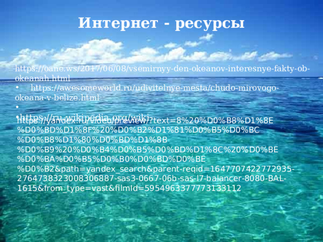 Интернет - ресурсы https://oane.ws/2017/06/08/vsemirnyy-den-okeanov-interesnye-fakty-ob-okeanah.html   https://awesomeworld.ru/udivitelnye-mesta/chudo-mirovogo-okeana-v-belize.html https://ru.wikipedia.org/wiki  https://yandex.ru/video/preview/?text=8%20%D0%B8%D1%8E%D0%BD%D1%8F%20%D0%B2%D1%81%D0%B5%D0%BC%D0%B8%D1%80%D0%BD%D1%8B%D0%B9%20%D0%B4%D0%B5%D0%BD%D1%8C%20%D0%BE%D0%BA%D0%B5%D0%B0%D0%BD%D0%BE%D0%B2&path=yandex_search&parent-reqid=1647707422772935-2764738323008306887-sas3-0667-06b-sas-l7-balancer-8080-BAL-1615&from_type=vast&filmId=5954963377773133112 