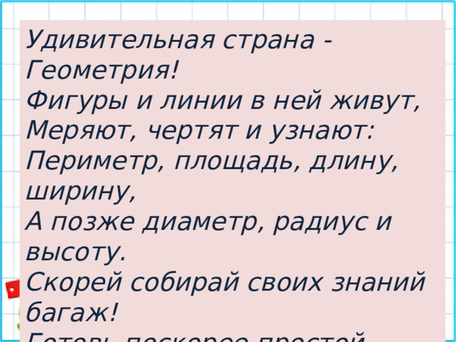 Удивительная страна - Геометрия! Фигуры и линии в ней живут, Меряют, чертят и узнают: Периметр, площадь, длину, ширину, А позже диаметр, радиус и высоту. Скорей собирай своих знаний багаж! Готовь поскорее простой карандаш! 