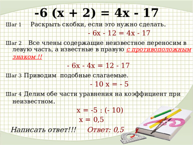 -6 (x + 2) = 4 x - 17 Шаг 1  Раскрыть скобки, если это нужно сделать .   - 6 x - 12 = 4 x - 17  Шаг 2  Все члены содержащие неизвестное переносим в левую часть, а известные в правую с противоположным знаком !!   - 6х -  4 х = 12  - 1 7  Шаг 3  Приводим подобные слагаемые.   - 10 x = - 5  Шаг 4  Делим обе части уравнения на коэффициент при неизвестном .  х = -5 : (- 10)   х = 0 , 5  Написать ответ!!! Ответ: 0,5  