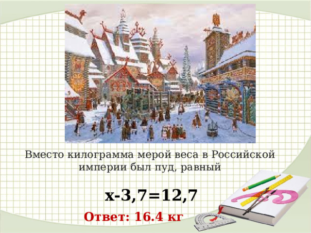 Вместо килограмма мерой веса в Российской империи был пуд, равный  х-3,7=12,7 Ответ: 16.4 кг 