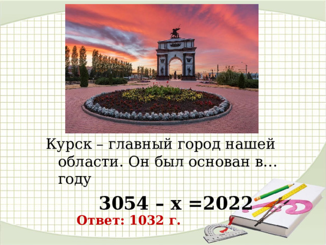 Курск – главный город нашей области. Он был основан в… году 3054 – х =2022  Ответ: 1032 г. 