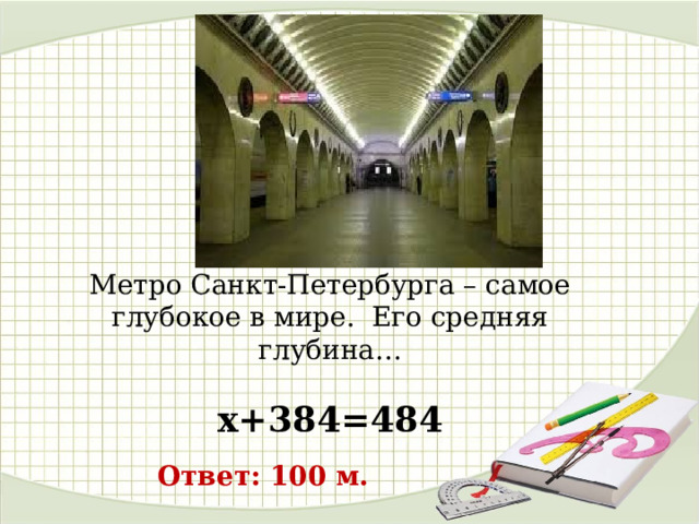 Метро Санкт-Петербурга – самое глубокое в мире.  Его средняя глубина… х+384=484 Ответ: 100 м. 