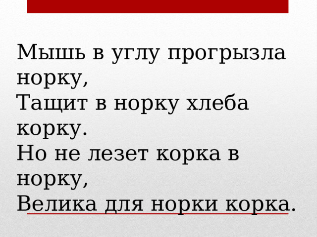 Мышь в углу прогрызла норку, Тащит в норку хлеба корку. Но не лезет корка в норку, Велика для норки корка. 