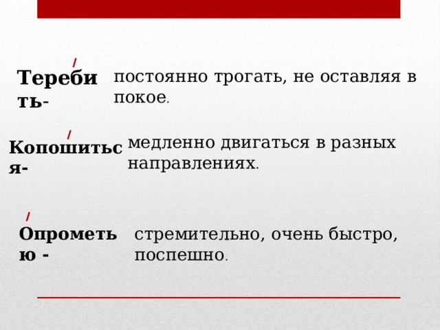 Теребить - постоянно трогать, не оставляя в покое . медленно двигаться в разных направлениях . Копошиться- стремительно, очень быстро, поспешно . Опрометью - 