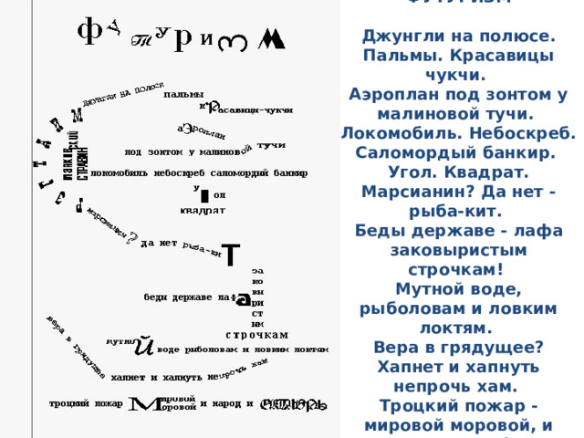 ФУТУРИЗМ   Джунгли на полюсе. Пальмы. Красавицы чукчи.   Аэроплан под зонтом у малиновой тучи.   Локомобиль. Небоскреб. Саломордый банкир.   Угол. Квадрат. Марсианин? Да нет - рыба-кит.   Беды державе - лафа заковыристым строчкам!   Мутной воде, рыболовам и ловким локтям.   Вера в грядущее? Хапнет и хапнуть непрочь хам.   Троцкий пожар - мировой моровой, и народ, и Октябрь... 