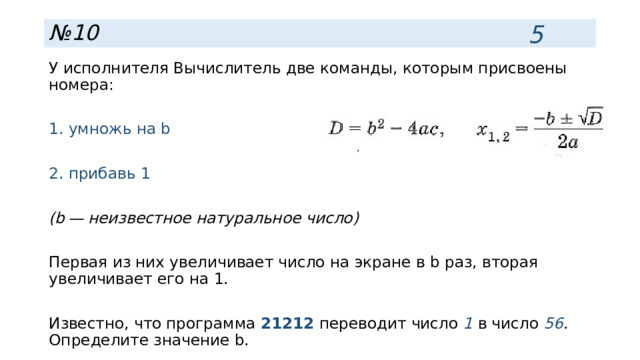 5 № 10 У исполнителя Вычислитель две команды, которым присвоены номера: 1. умножь на b 2. прибавь 1 (b — неизвестное натуральное число) Первая из них увеличивает число на экране в b раз, вторая увеличивает его на 1. Известно, что программа 21212 переводит число 1 в число 56 . Определите значение b. 