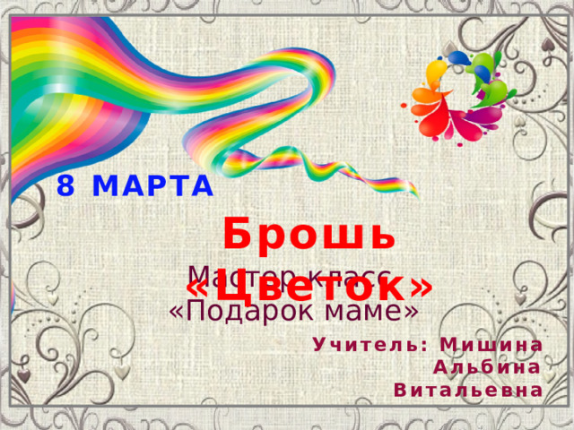 8 МАРТА Брошь «Цветок» Мастер-класс «Подарок маме» Учитель: Мишина  Альбина Витальевна 