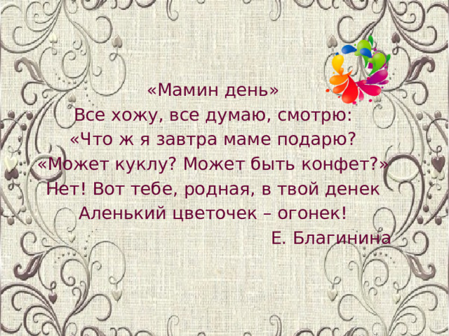 «Мамин день» Все хожу, все думаю, смотрю: «Что ж я завтра маме подарю? «Может куклу? Может быть конфет?» Нет! Вот тебе, родная, в твой денек Аленький цветочек – огонек! Е. Благинина 