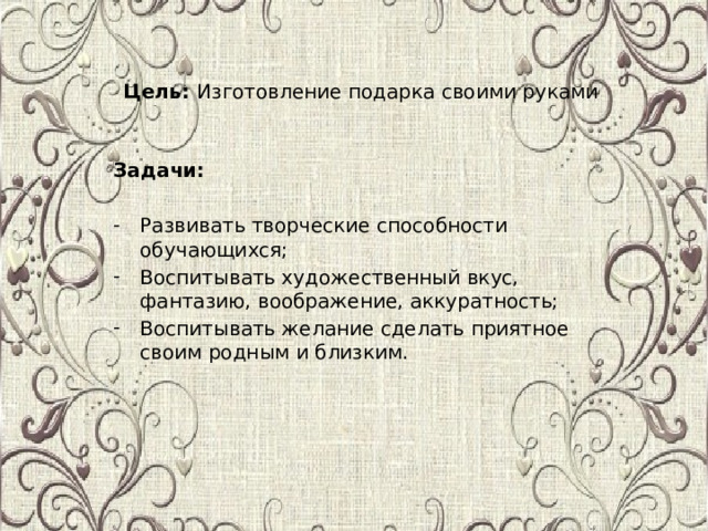 Цель: Изготовление подарка своими руками Задачи: Развивать творческие способности обучающихся; Воспитывать художественный вкус, фантазию, воображение, аккуратность; Воспитывать желание сделать приятное своим родным и близким. 