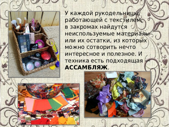 У каждой рукодельницы, работающей с текстилем, в закромах найдутся неиспользуемые материалы или их остатки, из которых можно сотворить нечто интересное и полезное. И техника есть подходящая — АССАМБЛЯЖ .    