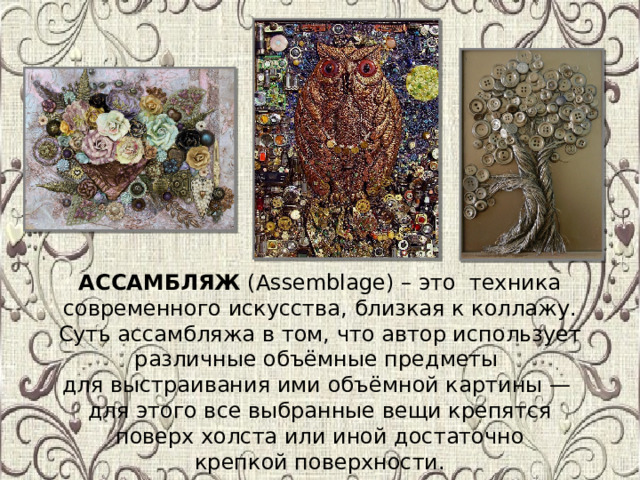 АССАМБЛЯЖ (Assemblage) – это техника современного искусства, близкая к коллажу. Суть ассамбляжа в том, что автор использует различные объёмные предметы для выстраивания ими объёмной картины — для этого все выбранные вещи крепятся  поверх холста или иной достаточно крепкой поверхности. 