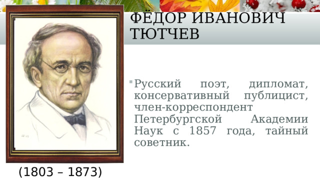 Фёдор Иванович Тютчев Русский поэт, дипломат, консервативный публицист, член-корреспондент Петербургской Академии Наук с 1857 года, тайный советник. (1803 – 1873) 
