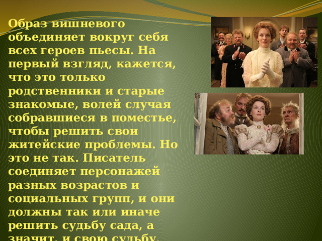 Образ вишневого объединяет вокруг себя всех героев пьесы. На первый взгляд, кажется, что это только родственники и старые знакомые, волей случая собравшиеся в поместье, чтобы решить свои житейские проблемы. Но это не так. Писатель соединяет персонажей разных возрастов и социальных групп, и они должны так или иначе решить судьбу сада, а значит, и свою судьбу. 