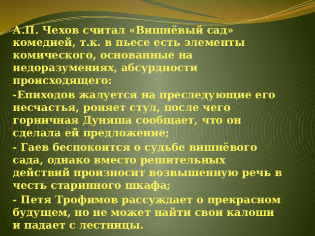 А.П. Чехов считал «Вишнёвый сад» комедией, т.к. в пьесе есть элементы комического, основанные на недоразумениях, абсурдности происходящего: -Епиходов жалуется на преследующие его несчастья, роняет стул, после чего горничная Дуняша сообщает, что он сделала ей предложение; - Гаев беспокоится о судьбе вишнёвого сада, однако вместо решительных действий произносит возвышенную речь в честь старинного шкафа; - Петя Трофимов рассуждает о прекрасном будущем, но не может найти свои калоши и падает с лестницы. 