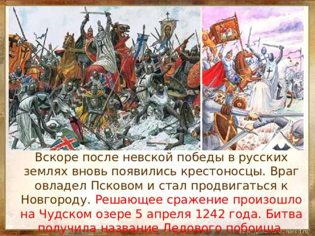  Вскоре после невской победы в русских землях вновь появились крестоносцы. Враг овладел Псковом и стал продвигаться к Новгороду. Решающее сражение произошло на Чудском озере 5 апреля 1242 года. Битва получила название Ледового побоища. 
