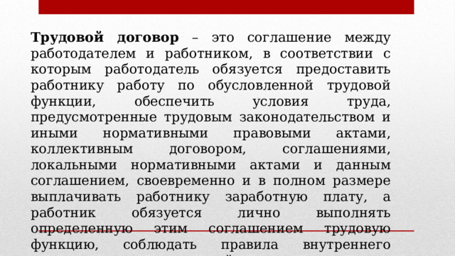 Трудовой договор – это соглашение между работодателем и работником, в соответствии с которым работодатель обязуется предоставить работнику работу по обусловленной трудовой функции, обеспечить условия труда, предусмотренные трудовым законодательством и иными нормативными правовыми актами, коллективным договором, соглашениями, локальными нормативными актами и данным соглашением, своевременно и в полном размере выплачивать работнику заработную плату, а работник обязуется лично выполнять определенную этим соглашением трудовую функцию, соблюдать правила внутреннего трудового распорядка, действующие у данного работодателя (ст. 56 ТК РФ). 