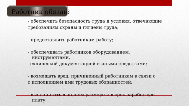  Работник обязан: - обеспечить безопасность труда и условия, отвечающие требованиям охраны и гигиены труда; - предоставлять работникам работу; - обеспечивать работников оборудованием, инструментами, технической документацией и иными средствами; - возмещать вред, причиненный работникам в связи с с исполнением ими трудовых обязанностей; - выплачивать в полном размере и в срок заработную плату. 