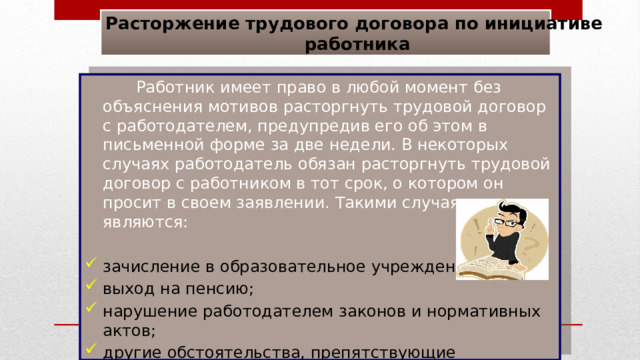 Расторжение трудового договора по инициативе работника  Работник имеет право в любой момент без объяснения мотивов расторгнуть трудовой договор с работодателем, предупредив его об этом в письменной форме за две недели. В некоторых случаях работодатель обязан расторгнуть трудовой договор с работником в тот срок, о котором он просит в своем заявлении. Такими случаями являются: зачисление в образовательное учреждение; выход на пенсию; нарушение работодателем законов и нормативных актов; другие обстоятельства, препятствующие продолжению работы 