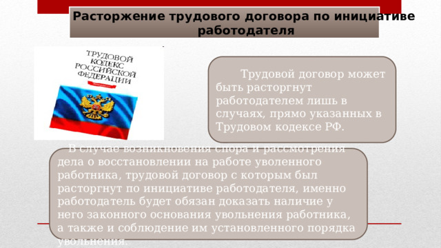 Расторжение трудового договора по инициативе работодателя  Трудовой договор может быть расторгнут работодателем лишь в случаях, прямо указанных в Трудовом кодексе РФ.  В случае возникновения спора и рассмотрения дела о восстановлении на работе уволенного работника, трудовой договор с которым был расторгнут по инициативе работодателя, именно работодатель будет обязан доказать наличие у него законного основания увольнения работника, а также и соблюдение им установленного порядка увольнения. 