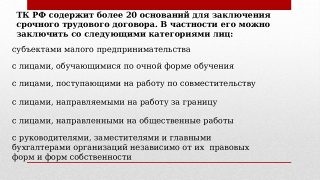 ТК РФ содержит более 20 оснований для заключения срочного трудового договора. В частности его можно заключить со следующими категориями лиц: субъектами малого предпринимательства с лицами, обучающимися по очной форме обучения с лицами, поступающими на работу по совместительству с лицами, направляемыми на работу за границу с лицами, направленными на общественные работы с руководителями, заместителями и главными бухгалтерами организаций независимо от их правовых форм и форм собственности 