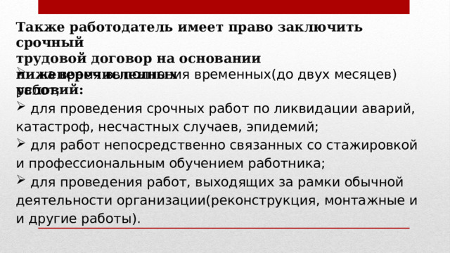 Также работодатель имеет право заключить срочный трудовой договор на основании нижеперечисленных условий:   на время выполнения временных(до двух месяцев) работ;  для проведения срочных работ по ликвидации аварий, катастроф, несчастных случаев, эпидемий;  для работ непосредственно связанных со стажировкой и профессиональным обучением работника;  для проведения работ, выходящих за рамки обычной деятельности организации(реконструкция, монтажные и и другие работы). 