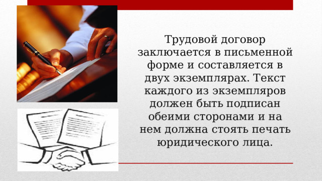 Трудовой договор заключается в письменной форме и составляется в двух экземплярах. Текст каждого из экземпляров должен быть подписан обеими сторонами и на нем должна стоять печать юридического лица. 