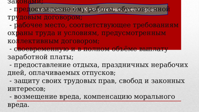 Согласно ст. 21 ТК РФ работник имеет право: - на заключение, изменение и расторжение трудового договора в порядке и условиях, которые установлены ТК РФ, иными федеральными законами;  - предоставление ему работы, обусловленной трудовым договором;  - рабочее место, соответствующее требованиям охраны труда и условиям, предусмотренным коллективным договором;  - своевременную и в полном объёме выплату заработной платы;  - предоставление отдыха, праздничных нерабочих дней, оплачиваемых отпусков;  - защиту своих трудовых прав, свобод и законных интересов;  - возмещение вреда, компенсацию морального вреда. 