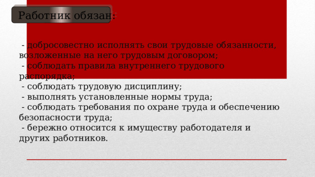  Работник обязан:  - добросовестно исполнять свои трудовые обязанности, возложенные на него трудовым договором;  - соблюдать правила внутреннего трудового распорядка;  - соблюдать трудовую дисциплину;  - выполнять установленные нормы труда;  - соблюдать требования по охране труда и обеспечению безопасности труда;  - бережно относится к имуществу работодателя и других работников.     