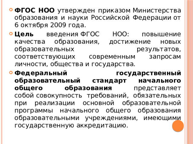 ФГОС НОО утвержден приказом Министерства образования и науки Российской Федерации от 6 октября 2009 года. Цель введения ФГОС НОО: повышение качества образования, достижение новых образовательных результатов, соответствующих современным запросам личности, общества и государства. Федеральный государственный образовательный стандарт начального общего образования представляет собой совокупность требований, обязательных при реализации основной образовательной программы начального общего образования образовательными учреждениями, имеющими государственную аккредитацию. 