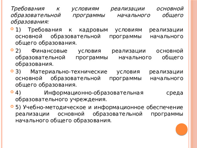 Требования к условиям реализации основной образовательной программы начального общего образования: 1) Требования к кадровым условиям реализации основной образовательной программы начального общего образования. 2) Финансовые условия реализации основной образовательной программы начального общего образования. 3) Материально-технические условия реализации основной образовательной программы начального общего образования. 4) Информационно-образовательная среда образовательного учреждения. 5) Учебно-методическое и информационное обеспечение реализации основной образовательной программы начального общего образования. 