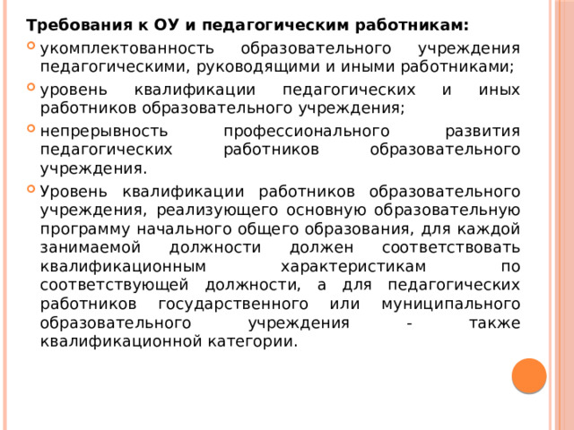 Требования к ОУ и педагогическим работникам: укомплектованность образовательного учреждения педагогическими, руководящими и иными работниками; уровень квалификации педагогических и иных работников образовательного учреждения; непрерывность профессионального развития педагогических работников образовательного учреждения. Уровень квалификации работников образовательного учреждения, реализующего основную образовательную программу начального общего образования, для каждой занимаемой должности должен соответствовать квалификационным характеристикам по соответствующей должности, а для педагогических работников государственного или муниципального образовательного учреждения - также квалификационной категории. 