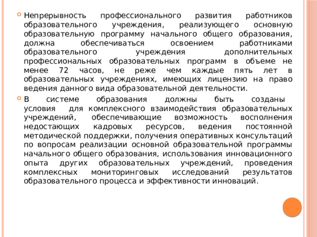 Непрерывность профессионального развития работников образовательного учреждения, реализующего основную образовательную программу начального общего образования, должна обеспечиваться освоением работниками образовательного учреждения дополнительных профессиональных образовательных программ в объеме не менее 72 часов, не реже чем каждые пять лет в образовательных учреждениях, имеющих лицензию на право ведения данного вида образовательной деятельности. В    системе    образования    должны    быть    созданы    условия    для комплексного взаимодействия образовательных учреждений,  обеспечивающие возможность восполнения недостающих кадровых ресурсов, ведения постоянной методической поддержки, получения оперативных консультаций по вопросам реализации основной образовательной программы начального общего образования, использования инновационного опыта других образовательных учреждений, проведения комплексных мониторинговых исследований результатов образовательного процесса и эффективности инноваций. 