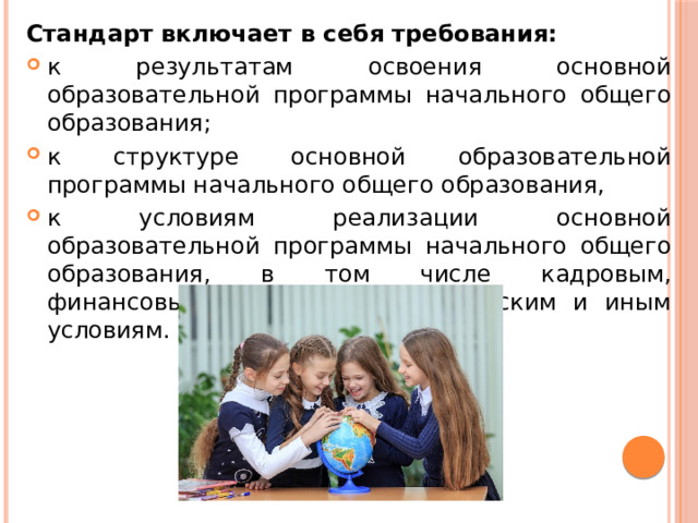 Стандарт включает в себя требования: к результатам освоения основной образовательной программы начального общего образования; к структуре основной образовательной программы начального общего образования, к условиям реализации основной образовательной программы начального общего образования, в том числе кадровым, финансовым, материально-техническим и иным условиям. 