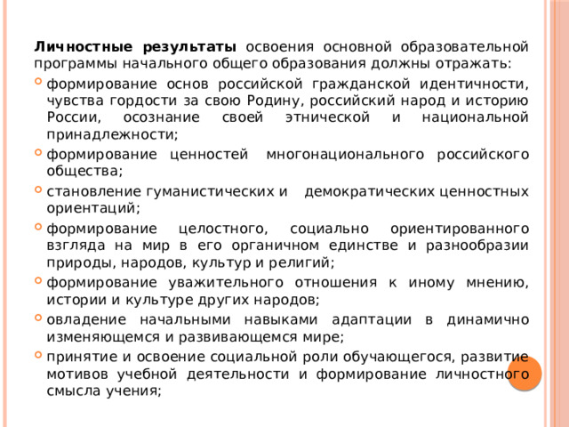 Личностные результаты освоения основной образовательной программы начального общего образования должны отражать: формирование основ российской гражданской идентичности, чувства гордости за свою Родину, российский народ и историю России, осознание своей этнической и национальной принадлежности; формирование ценностей  многонационального российского общества; становление гуманистических и демократических ценностных ориентаций; формирование целостного, социально ориентированного взгляда на мир в его органичном единстве и разнообразии природы, народов, культур и религий; формирование уважительного отношения к иному мнению, истории и культуре других народов; овладение начальными навыками адаптации в динамично изменяющемся и развивающемся мире; принятие и освоение социальной роли обучающегося, развитие мотивов учебной деятельности и формирование личностного смысла учения; 