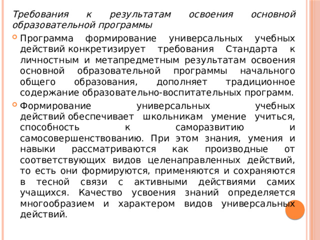 Требования к результатам освоения основной образовательной программы  Программа формирование универсальных учебных действий конкретизирует требования Стандарта к личностным и метапредметным результатам освоения основной образовательной программы начального общего образования, дополняет традиционное содержание образовательно-воспитательных программ. Формирование универсальных учебных действий обеспечивает школьникам умение учиться, способность к саморазвитию и самосовершенствованию. При этом знания, умения и навыки рассматриваются как производные от соответствующих видов целенаправленных действий, то есть они формируются, применяются и сохраняются в тесной связи с активными действиями самих учащихся. Качество усвоения знаний определяется многообразием и характером видов универсальных действий. 